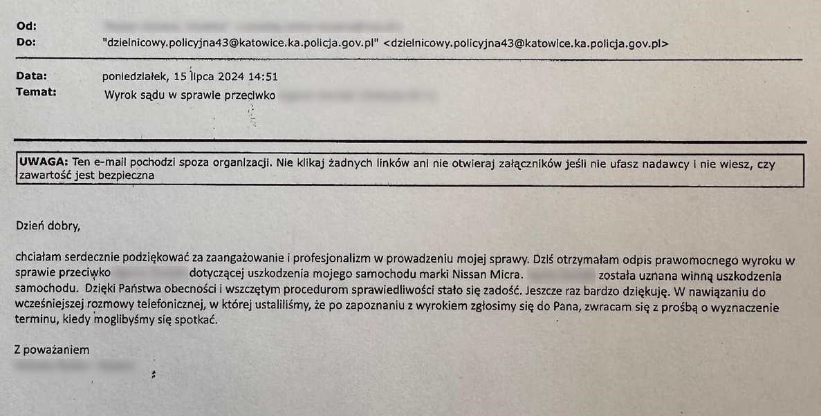 Od:  Do: Dzielnicowy.policyjna43@katowice.ka.policja.gov.pl  Data: Poniedziałek, 15 lipca 2024 14:51 Temat: Wyrok sądu w sprawie przeciwko …  Dzień dobry, chciałam serdecznie podziękować za zaangażowanie i profesjonalizm w prowadzeniu mojej sprawy. Dziś otrzymałam odpis prawomocnego wyroku w sprawie przeciwko … dotyczącej uszkodzenia mojego samochodu marki Nissan Micra. … została uznana winną uszkodzenia samochodu. Dzięki Państwa obecności i wszczętym procedurom sprawiedliwości stała się zadość. Jeszcze raz bardzo dziękuje. W nawiązaniu do wcześniejszej rozmowy telefonicznej, w której ustaliliśmy, że po zapoznaniu z wyrokiem zgłosimy się do Pana, zwracam się z prośba o wyznaczenie terminu, kiedy moglibyśmy się spotkać.  Z poważaniem ...