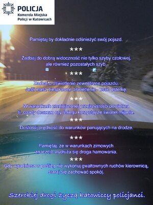 zdjęcie kolorowe: plakat przedstawia zaśnieżoną drogę w porze nocnej z perspektywy kierującego pojazdem. W lewym górnym rogu zdjęcia znajduje się logo Komendy Miejskiej Policji w Katowicach. W środkowej części zdjęcia od góry do dołu znajdują się kolejno wymienione po sobie rady dla kierujących pojazdami tj: Pamiętaj by dokładnie odśnieżyć swój pojazd, Zadbaj o dobrą widoczność nie tylko szyby czołowej, ale również pozostałych szyb, Zadbaj o oświetlenie zewnętrzne pojazdu. Jeśli masz niesprawne oświetlenie – usuń usterkę, W warunkach zmniejszonej przejrzystości powietrza tj. opady deszczu czy śniegu korzystaj ze świateł mijania, Dostosuj prędkość do warunków panujących na drodze, Pamiętaj, że w warunkach zimowych znaczenie wydłuża się droga hamowania, Gdy wpadniesz w poślizg nie wykonuj gwałtownych ruchów kierownicą, staraj się zachować spokój. Na dole zdjęcia znajduje się napis: Szerokiej drogi życzą katowiccy policjanci.