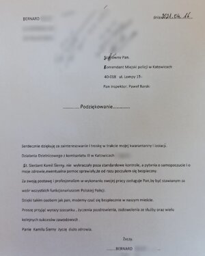 zdjęcie czarno-białe Podziękowania o treści Szanowny Pan Komendant Miejski Policji w Katowicach, ul. Lompy 19 40-018 Katowice
Podziękowania
Serdecznie dziękuję, za zainteresowanie i troskę w trakcie mojej kwarantanny i izolacji. działania dzielnicowego z komisariatu III w Katowicach - Ligocie.
Starszy sierżant Kamil Sierny nie wykraczały poza standardowe kontrole, a pytania o samopoczucie i o moje zdrowie, ewentualna pomoc sprawiały, ze od razu poczułem sie bezpieczny.
za swoja postawę i profesjonalizm w wykonywaniu swojej pracy zasługuje Pan, by byc stawianym za wzór wszystkim funkcjonariuszom Polskiej Policji.
Dzięki takim osobom jak Pan, możemy czuć się bezpiecznie w naszym mieście. Proszę przyjąć wyrazy szacunku, życzenia pozdrowienia, zadowolenia ze słuzby oraz wielu kolejnych sukcesów zawodowych. 
Panie Kamilu Sierny życzę dużo zdrowia.
Bernard