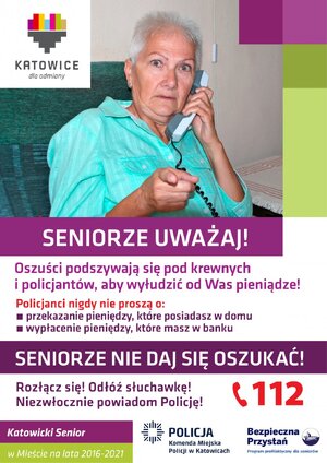 zdjęcie kolorowe: plakat przedstawiający kobietę w starszym wieku trzymająca przy uchu słuchawkę telefonu stacjonarnego, na dole plakatu napisy o treści: Seniorze uważaj! Oszuści podszywają się pod krewnych, aby wyłudzić od was pieniądze. Policjanci nigdy nie proszą o przekazanie pieniędzy, które trzymasz w domu czy tez wypłacenie pieniędzy, które masz w banku. Seniorze nie daj się oszukać! Rozłącz się! odłóż słuchawkę! Niezwłocznie powiadom Policję. 112. Katowicki Senior w mieście na lata 2016-2021. Komenda miejska Policji w Katowicach. Bezpieczna Przystań Program profilaktyczny dla seniorów. Katowice dla odmiany.