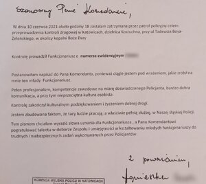 Szanowny Pan Komendant Miejski Policji w Katowicach insp. Paweł Barski
W dniu 10 czerwca 2021 r. około godziny 18 zostałam zatrzymana przez patrol policyjny celem przeprowadzenia kontroli drogowej w Katowicach, dzielnica Kostuchna, przy ul. Tadeusza Boya- Żeleńskiego, w okolicy kopalni Boże Dary.
Kontrolę prowadził funkcjonariusz o numerze ewidencyjnym…
Postanowiłam napisać do Pana komendanta, ponieważ ciągle jestem pod wrażeniem, jakie zrobił na mnie ten młody funkcjonariusz. 
Pełen profesjonalizm, kompetencje zawodowe na miarę doświadczonego policjanta, bardzo dobra komunikacji, poza tym nieprzeciętna kultura osobista.
Kontrolę zakończył kulturalnym podziękowaniem i życzeniem dobrej drogi.
Jestem zbudowana faktem, że tacy ludzie pracują, a właściwie pełnią służbę, w naszej śląskiej Policji. 
Tym pismem chciałam wyrazić słowa uznania dla funkcjonariusza, a Panu Komendantowi pogratulować talentu w doborze zespołu i umiejętności w kształtowaniu młodych funkcjonariuszy do trudnych i niebezpiecznych zadań wykonywanych przez policjantów. 
Z poważaniem 
Agnieszka ...