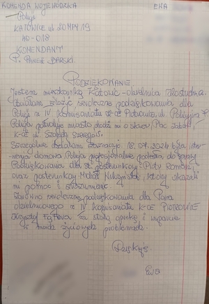 zdjęcie kolorowe: skan podziękowań o treści: Komenda wojewódzka Policji w Katowicach, Katowice ul. Lompy 19 Komendant Paweł Barski.
Podziękowanie
Jestem mieszkanką Katowic - dzienica Kostuchna. Chcialam zozyć serdeczne podziękowania dla Policji z IV komisariatu Katowice Piotrowice ul. Policyjna 7. Policja patroluje miasto, chodzi mi o skwer, plac zabaw. Katowice ul. Szarych Szeregów.
Szczególnie chciałam zaznaczyć 18.0.7.2021 r. była interwencja domowa. Policja profesjonalnie podeszła do sprawy. Podziękowania dla st. posterunkowego Piotra Romana oraz post. Michała Wilczyński, którzy okazali ,i pomoc i zrozumienie.
zarówno serdeczne podziękowania dla pana dzielnicowego z IV komisariatu Katowice Piotrowice Krzysztofa Fąfery za stała opiekę i wsparcie w moich życiowych problemach.
Dziękuje 
Ewa