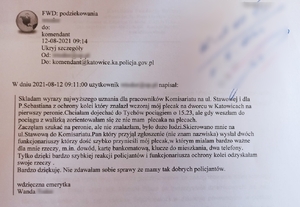 zdjęcie kolorowe: skan e-maila o treści: Podziękowania
W dniu 2021-08-12 09:11:00 użytkownik … napisał
Składam wyrazy najwyższego uznania dla pracowników Komisariatu przy ul. stawowej i dla pana Sebastiana z ochrony kolei, który znalazł wczoraj mój plecak na dworcu w Katowicach na pierwszym peronie. Chciałam dojechać do Tychów pociągiem o 15.23, ale gdy weszłam do pociągu z walizką zorientowałam się, że nie mam plecaka na plecach. Zaczęłam szukać na peronie, ale nie znalazłam, było dużo ludzi. Skierowano mnie na ulice stawową w Katowicach do komisariatu. Pan, który przyjął zgłoszenie (nie znam nazwiska), wysłał dwóch funkcjonariuszy, którzy dość szybko przynieśli mój plecak, w którym miałam bardzo ważne dla mnie rzeczy, m.in.: dowód, kartę bankomatową, klucze do mieszkania, dwa telefony. Tylko dzięki bardzo szybkiej reakcji policjantów i funkcjonariusza ochrony kolei, odzyskałam swoje rzeczy. Bardzo dziękuję. Nie zdawałam sobie sprawy, ze mamy tak dobrych policjantów.
Wdzięczna emerytka
Wanda ...