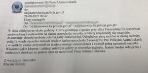zdjęcie kolorowe: skan wiadomości e-mail o treści: 
Podziękowania dla Pana Adama Łukasik
do rd@katowice.ka.policja.gov.pl
20.08.2021  09:47
W dniu dzisiejszym około godziny 8.30 wyjeżdżając z garażu przy ulicy francuskiej (oczywiście nieświadomy) zostawiłem na dachu samochodu saszetkę, w której znajdowały się wszystkie dokumenty: dowód osobisty, telefon, karty bankomatowe itd. Odjechałem parę metrów w stronę siedziby Policji  i wtedy saszetka musiała spaść z dachu samochodu. Zauważył to Pan policjant Adam Łukasik i w krótkim czasie przyszedł do miejsca mojego zamieszkania i zwrócił pełną zawartość saszetki. Wiadomo jakie kłopoty miałbym gdyby to wszystko zaginęło. Jestem bardzo wdzięczny i serdecznie dziękuje za pomoc oraz za uczciwość Pana Adama Łukasika.
Z wyrazami szacunku
Marian