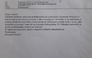 Zdjęcie czarno-białe: skan wiadomości e-mail o treści: Dobry wieczór,
chciałem przekazać serdeczne podziękowania dla policjantów Komendy Miejskiej Policji w Katowicach za udzielenie mi eskorty w dniu wczorajszym. Pozwoliło mi to na dojechanie na ostania chwilę do mojej babci, która choruje na Alzheimera i chciała wyjść z domu, gdyż twierdziła, że jest rano i musi iść na ćwiczenia (była godzina 19.00)Policjanci zachowali się bardzo profesjonalnie. Jeszcze raz dziękuję! W załączeniu przesyłam zdjęcie z nagrania z kamerki samochodowej. Pozdrawiam 
Krzysztof
