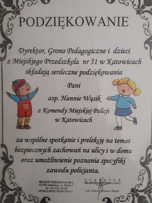 zdjęcie kolorowe: dyplom - podziękowanie o treści Podziękowanie
Dyrektor, Grono Pedagogiczne i dzieci z miejskiego Przedszkola nr 51 w Katowicach składają serdeczne podziękowania Pani asp. Hannie Wąsik z Komendy Miejskiej Policji w Katowicach za wspólne spotkanie i prelekcję na temat bezpiecznych zachowań na ulicy i w domu oraz umożliwienie poznania specyfiki zawodu policjanta.