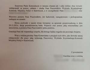 zdjęcie czarno białe; skan wiadomości o treści: Katowice, dnia 03.01.2022 roku. Szanowny Pan Arkadiusz Konowalski pełniący obowiązki Komendanta Miejskiego Policji w Katowicach. Szanowny Panie Komendancie w imieniu własnym jak i całej rodziny chcę wyrazić za pomoc, oddanie i służbę Pana Pracowników Wydziału Kryminalnego Komendy Miejskiej Policji w Katowicach, a w szczególności Pana … oraz … Wzorowa postawa Pana Pracowników, ich fachowość, zaangażowanie i profesjonalizm zasługuje na uznanie. Słowa pochwały z naszej strony kierujemy za sprawnie przeprowadzoną w dniu 29 grudnia 2021 roku akcję poszukiwawczą brata. Wsparcie oraz pomoc jaką otrzymaliśmy jest nieoceniona, a postawa Pana Pracowników pełna podziwu. Wraz z rodzina prosimy Pana Komendanta o przyjęcie tych słów, jako dowody naszej wdzięczności dla pracy jaką wykonują Pracownicy Wydziału Kryminalnego Komendy Miejskiej Policji w Katowicach. Z poważaniem Karolina wraz z rodziną