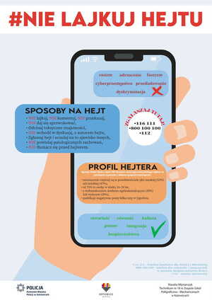 zdjęcie kolorowe: grafika przedstawiająca dłoń trzymającą telefon komórkowy i napisy o treści: #nie lajkuj hejtu, rasizm, odrzucenie, faszyzm, cyberprzestępstwa, prześladowania, dyskryminacja. Sposoby na hejt nie lajkuj, nie komentuj, nie przekazuj, nie daj się sprowokować, odcinaj toksyczne znajomości, nie chodź w dyskusję z autorem hejtu, zgłaszaj hejt i uczulaj na to zjawisko innych, nie powielaj patologicznych zachowań, nie tłumacz się przed hejterem. Zgłaszaj tutaj: 116111, 800 100 100, 112. Profil hejtera: Agencja Badań Rynku i Opinii SW Reserch stworzyła profil polskiego hejtera na podstawie wywiadów z kilkoma tysiącami internautów: nieznacznie są to przedstawiciele płci męskiej (53%) niż żeńskiej (47%), aż 73% to osoby w wieku 16-24 lata, z wykształceniem średnim ogólnokształcącym (35%) lub wyższym (20%), publikuje negatywne posty kilka razy w tygodniu. Otwartość, równość, kultura, pomoc, integracja, bezpieczeństwo.