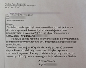 zdjęcie kolorowe: mail o treści: Wydział Ruchu Drogowego
Komendy Miejskiej Policji w Katowicach
telefon 47 851 21 20
Przesłana przez …
do: rd@katowice.ka.policja.gov.pl
od: …
Temat: podziękowanie
Witam,
Chciałabym bardzo podziękować dwóm Panom policjantom na służbie w sprawie interwencji jaka miała miejsce e dniu dzisiejszym to jest 12 kwietnia 2022 roku na ulicy Sienkiewicza w Katowicach – numer zdarzenia …
Panowie bardzo rzetelnie i sumiennie zajęli się wyjaśnieniem zdarzenia drogowego (sprawa dotyczy zniszczenia karoserii mojego samochodu).
Dzięki nim winowajca, który nie chciał się przyznać do swojej winy, a któremu udało się udowodnić, iż był on sprawcą zdarzenia (nagranie z kamery), ostatecznie przyjął mandat, co zaoszczędziło mój czas w celu wyjaśnienia zdarzenia w sądzie.
Z poważaniem
Agata