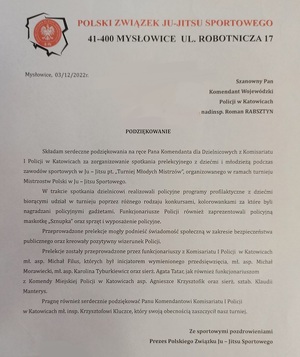 zdjęcie kolorowe: pismo o treści: 
Szanowny Pan Komendant Wojewódzki Policji w Katowicach nadinsp. Roman Rabsztyna\Podziękowanie
Składam serdeczne podziękowania na ręce Pana Komendanta dla Dzielnicowych z komisariatu I Policji w Katowicach za zorganizowanie spotkania prelekcyjnego z dziećmi i młodzieżą podczas zawodów sportowych Ju – Jitsu pt. „Turniej Młodych Mistrzów”, organizowanego w ramach turnieju Mistrzostw Polski Ju – Jitsu Sportowego.
W trakcie spotkania dzielnicowi realizowali policyjne programy profilaktyczne z dziećmi biorącymi udział w turnieju poprzez różnego rodzaju konkursami, kolorowankami za które byli nagradzani policyjnymi gadżetami. Funkcjonariusze Policji również zaprezentowali policyjna maskotkę „Sznupka” oraz sprzęt i wyposażenie policyjne.
Przeprowadzone prelekcje mogły podnieść świadomość społeczną w zakresie bezpieczeństwa publicznego oraz kreowały pozytywny wizerunek Policji.
Prelekcje zostały przeprowadzone przez funkcjonariuszy Komisariatu I Policji w Katowicach młodszego aspiranta Michała Filus, który był inicjatorem wymienionego przedsięwzięcia, młodsza apsirant Karolinę Tyburkiewicz, młodszego aspiranta Michała Morawieckiego oraz sierż. Agatę Tatar, jak również funkcjonariuszy z Komendy Miejskiej Policji w Katowicach, aspirant Agnieszkę Krzysztofik i sierżant sztabową Klaudię Manterys.
Pragnę również serdecznie podziękować Panu Komendantowi Komisariatu I Policji w Katowicach młodszemu inspektorowi Krzysztofowi Kluczce, który swoja obecnością zaszczycił nasz turniej.
Ze sportowymi pozdrowieniami
Prezes Polskiego Związku Ju-Jitsu Sportowego
