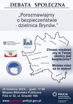 zdjęcie kolorowe: plakat na którym przedstawiono mapę konturową Katowic i umieszczono napisy o treści: 
- Debata Społeczna - &amp;quot; Porozmawiajmy o bezpieczeństwie - dzielnica Brynów&amp;quot;. 
- Ministerstwo Spraw Wewnętrznych i Administracji. 
- Dzielnicowy Bliżej Nas.
- Krajowa Mapa zagrożeń Bezpieczeństwa.
- 20 kwietnia 2023 roku o godz. 17.00 Miejska Biblioteka Publiczna w Katowicach Filia nr 32 ul. Grzyśki 19 a.
- www.katowice.policja.gov.pl
- Policja
- Komenda miejska Policji w Katowicach
- Komisariat Policji III w Katowicach ul. Książęca 20
- Chcesz wiedzieć czy w twojej okolicy jest bezpiecznie?
- Możesz mieć na to wpływ!
- Szopieniec, Bogucice, Dąb, Witosa, Ligota - Panewniki, Piotrowice - Ochojec, Kostuchna, Zarzecze, Podlesie, Murcki.
