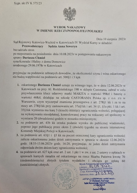zdjęcie kolorowe: Wyrok nakazowy w imieniu Rzeczpospolitej Polskiej
Sygn. Akt IV K 575/23
Dnia 10 sierpnia 2023 roku
Sąd Rjeonowy Katowice – Wschód w Katowicach IV Wydział Karny w składzie: Przewodniczący: Sędzia Anna Seweryn
bez udziału stron
po rozpoznaniu na posiedzeniu dnia 10.08.2023 r. w postępowaniu nakazowym
sprawy Dariusza Chmiel 
syna Konrada i Haliny z domu Domowicz
urodzonego 29.06.1978 r. w Katowicach
przyjmując na podstawie zebranych dowodów, że okoliczności czynu i wina oskarżonego nie budzą wątpliwości na podstawie art. 500 § 1 i 3 kpk
1. oskarżonego Dariusza Chmiel uznaje za winnego tego, że w dniu 12.06.2023 r. w Katowicach na przy Al. Roździeńskiego 198 w sklepie Castorama, zabrał w celu przywłaszczenie klucz udarowy marki Makita o wartości 998 zł i baterię o wartości 468 zł, działając na szkodę Castorama Polska sp. z o.o. z/s w Warszawie, czym wyczerpał znamiona przestępstwa z art. 278 § 1 kk i za to na mocy art. 278 § 1 kk przy zastosowaniu art. 37 a § 1, § 1a pkt. 1 kk i art. 35 § 1 kk wymierza mu karę 3 (trzech) miesięcy ograniczenia wolności, polegającej na wykonywaniu nieodpłatnej, kontrolowanej pracy na wskazany cel społeczny w wymiarze 20 (dwudziestu) godzin w stosunku miesięcznym;
2.  na podstawie art. 43 b kk orzeka podanie wyroku do publicznej wiadomości, poprzez jego publikację przez okres 2 (dwóch) tygodni na stronie internetowej Komendy Miejskiej Policji w Katowicach;
3. na podstawie art. 63 § 1 i § 5 kk na poczet orzeczonej kary ograniczenia wolności zalicza oskarżonemu jeden dzień zatrzymania w sprawie w okresie od 12.06.2023 r. godz. 18.55 do 13.06.2023 r. godz. 16.20, przyjmując, że jeden dzień zatrzymania odpowiada dwom dniom kary ograniczenia wolności;
4. na podstawie art. 627 kpk oraz art. 2 ust. 1 pkt 1 w zw. Z ust. 2 ustawy o opłatach w sprawach karnych zasadza od oskarżonego na rzecz Skarbu Państw kwotę 70 (siedemdziesięciu) złotych tytułem wydatków i obciąża go go opłatą 60 (sześćdziesiąt) złotych.
Wyrok nakazowy jest prawomocny z dniem 15.09.2023r. Zgodność z oryginałem stwierdza z up. Kierownika Sekretariatu Zastępca Sekretariatu IV Wydziału Karnego Sądu Rejonowego Katowice – Wschód w Katowicach Iwona Wadas. Katowice dnia 21.09.2023 r.