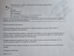 zdjęcie czarno - białe: list o treści: Podziękowanie - prośba o przekazanie do Pana Komendanta Policji do kontrola. 2023-09-26 14;53
Szanowny Panie Komendancie
W dniu dzisiejszym byłam poszkodowaną w zdarzeniu drogowym, które miało miejsce w Katowicach, niedaleko ulicy Brackiej.
Policja zareagował bardzo szybko na zgłoszenie. chciałabym wyrazić ogromne podziękowanie za postawę, pomoc, kompetencje funkcjonariuszy, którzy przyjechali do zdarzenia_ Pana sierżanta Andrzeja Opitka i Pani Posterunkowy Daria Kruszak.
Chciałam serdecznie pogratulować takich pracowników, jestem niezwykle wdzięczna za to co zrobili i prosić tym samym o szczególne wyróżnienie.
W razie konieczności chętnie się spotka i porozmawiam celem dokładniejszego przedstawienia sytuacji.
Dziękuję i pozdrawiam Marta