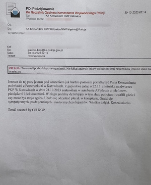 zdjęcie kolorowe: e-mail o treści: Podziękowania
Do: KA Komendant KMP Katowice
31.10.2023
Jeszcze do tej pory jestem pod wrażeniem jak bardzo pomocni potrafią być Pana Komendanta podwładni z posterunku 6 w Katowicach. Z gapiostwa jadąc o 22.15 z lotniska na dworzec PKP w Katowicach w dniu 28.10.2023 zostawiłam w autobusie AP plecak z telefonem, pieniędzmi i dokumentami. W ciągu godziny dyżurujący w tym dniu policjanci ustalili gdzie i czy może być moja zguba. Udało się odzyskać plecak w komplecie. Gratuluję sympatycznych, profesjonalnych i skutecznych policjantów. Wielkie dzięki. Koszalinianka.