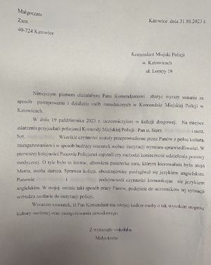 zdjęcie czarno-białe: pismo o treści: Małgorzata …
Zam….
40-724 Katowice 
Katowice dnia 31.10.2023
Komendant Miejski Policji w Katowicach ul. Lompy 19
Niniejszym pismem chciałabym Panu Komendantowi złożyć wyrazy uznania za sposób postępowania i działania osób zatrudnionych w Komendzie Miejskiej Policji w Katowicach.
W dniu 19 października 2023 roku uczestniczyłam w kolizji drogowej. Na miejsce zdarzenia przyjechali policjanci Komendy Miejskiej Policji: pan starszy sierżant ... i sierżant sztabowy ... Wszelkie czynności zostały przeprowadzone przez panów z pełna kulturą, zaangażowaniem i w sposób budzący szacunek wobec instytucji wymiaru sprawiedliwości. W pierwszej kolejności panowie policjanci zapytali czy zachodzi konieczność udzielenia pomocy medycznej. O tyle było to istotne, albowiem pasażerką auta, którym kierowałam, był moja mama, osoba starsza. Sprawca kolizji, obcokrajowiec posługiwał się językiem angielski. Panowie ... i ... podejmowali czynności komunikując się językiem angielskim. W mojej ocenie taki sposób pracy panów, podejście do uczestników sytuacji wzbudza zaufanie do instytucji Policji.
Wyrażam szacunek, iż Pan Komendant ma w swojej kadrze osoby o tak wysoki stopniu kultury osobistej oraz zaangażowani zawodowego.
Z wyrazami szacunku
Małgorzata ...