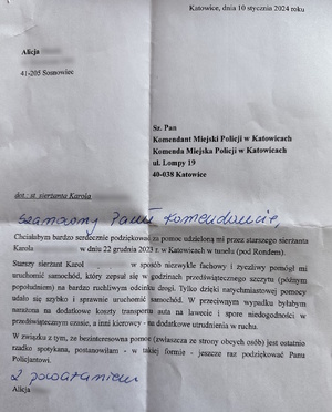 zdjęcie kolorowe: podziękowania o treści: Katowice dnia 10 stycznia 2024 roku
Alicja…
Szanowny Pan Komendant Miejski Policji w Katowicach ul. Lompy 19 Katowice
dot. starszego sierżanta Karola …
Szanowny Pani Komendancie
Chciałabym bardzo serdecznie podziękować za pomoc udzieloną mi przez starszego sierżanta Karola … w dniu 22 grudnia 2023 roku w Katowicach w tunelu pod Rondem.
Starszy sierżant Karol… w sposób niezwykle fachowy i życzliwy pomógł mi uruchomić samochód, który zepsuł się w godzinach przedświątecznego szczytu (późnym popołudniem) na bardzo ruchliwym odcinku drogi. Tylko dzięki natychmiastowej pomocy udało się szybko i sprawnie uruchomić samochód. W przeciwnym wypadku byłabym narażoną na dodatkowe koszty transportu auta na lawecie i spore niedogodności w przedświątecznym czasie, a inni kierowcy – na dodatkowe utrudnienia w ruchu.
W związku z tym, że bezinteresowna pomoc (zwłaszcza ze strony obcych osób) jest ostatnio rzadko spotykana, postanowiłam – w takiej formie- jeszcze raz podziękować Panu policjantowi.
Z poważaniem Alicja...