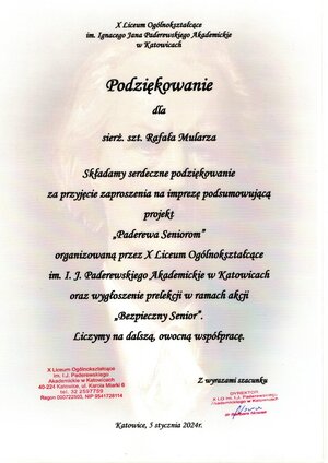 zdjęcie kolorowe: podziękowanie o treści: X Liceum Ogólnokształcące im. Ignacego Jana Paderewskiego Akademickiego w Katowicach.
Podziękowania dla sierżanta sztabowego Rafała Mularza.
Składamy serdeczne podziękowania za przyjęcie zaproszenia na imprezę podsumowującą projekt „Paderewa Seniorom” organizowana przez X Liceum Ogólnokształcące im. Ignacego Jana Paderewskiego Akademickiego w Katowicach oraz wygłoszenie prelekcji w ramach akcji „Bezpieczny Senior”.
Liczymy na dalszą owocną współpracę.
Z wyrazami szacunku Dyrektor X Liceum Ogólnokształcące im. Ignacego Jana Paderewskiego Akademickiego w Katowicach dr Barbara Nowak.