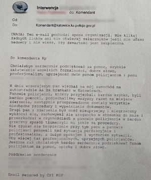 zdjęcie kolorowe: podziękowania o treści: Interwencja
do: Komendant @katowice.ka.policja.gov.pl

Do komendanta KP
Chciałabym serdecznie podziękować za pomoc, szybkie załatwienie wszelkich formalności, dobre słowo, profesjonalizm, uprzejmość dwóm panom policjantom: panu …

W dniu wczorajszym pan wjechał na mój samochód na autostradzie A4 za bramkami w Katowicach. Panowie policjanci, którzy przyjechali bardzo szybko, byli bardzo pomocni, podjechaliśmy wszyscy razem na miejsce zdarzenia, następnie przeprowadzone zostały wszystkie niezbędne procedury i wypełnianie dokumentów. Drugi pan ze zdarzenia był dość nieuprzejmy i niegrzeczny, wykłócał się, zachowywał się arogancko w stosunku do mnie i przeszkadzał w czynnościach, a panowie policjanci w bardzo grzeczny sposób tłumaczyli mu, jakie są procedury.
Nie czułam się bezpiecznie przy tym panu, a panowie policjanci panowali nad sytuacją perfekcyjnie i profesjonalnie, z dużym spokojem i wyczuciem sytuacji. Oby więcej tak profesjonalnych, uprzejmych policjantów. Jeszcze raz chciałabym bardzo serdecznie podziękować Panom policjantom za pomoc, opiekę i dobre słowo.