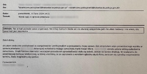 zdjęcie kolorowe: podziękowania o treści: Od: 
Do: Dzielnicowy.policyjna43@katowice.ka.policja.gov.pl

Data: Poniedziałek, 15 lipca 2024 14:51
Temat: Wyrok sądu w sprawie przeciwko …

Dzień dobry,
chciałam serdecznie podziękować za zaangażowanie i profesjonalizm w prowadzeniu mojej sprawy. Dziś otrzymałam odpis prawomocnego wyroku w sprawie przeciwko … dotyczącej uszkodzenia mojego samochodu marki Nissan Micra. … została uznana winną uszkodzenia samochodu. Dzięki Państwa obecności i wszczętym procedurom sprawiedliwości stała się zadość. Jeszcze raz bardzo dziękuje. W nawiązaniu do wcześniejszej rozmowy telefonicznej, w której ustaliliśmy, że po zapoznaniu z wyrokiem zgłosimy się do Pana, zwracam się z prośba o wyznaczenie terminu, kiedy moglibyśmy się spotkać.

Z poważaniem
...